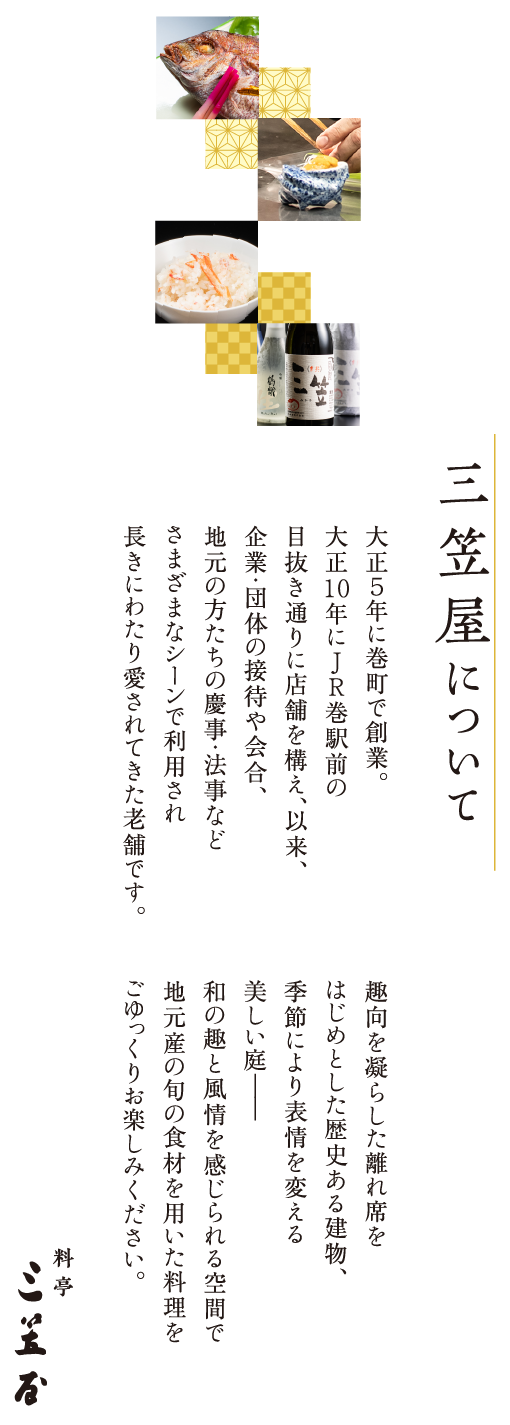 三笠屋について　大正５年に巻町で創業。大正10年にJR巻駅前の目抜き通りに店舗を構え、以来、企業・団体の接待や会合、地元の方たちの慶事・法事などさまざまなシーンで利用され長きにわたり愛されてきた老舗です。趣向を凝らした離れ席をはじめとした歴史ある建物、季節により表情を変える美しい庭――和の趣と風情を感じられる空間で地元産の旬の食材を用いた料理をごゆっくりお楽しみください。料亭 三笠屋