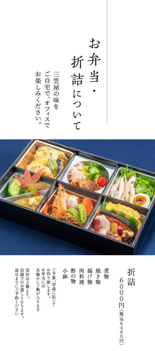 お弁当・折詰について 三笠屋の味をご自宅で、オフィスでお楽しみください。 折詰 ６０００円（税込６４８０円） 煮物 焼き物 揚げ物 肉料理 酢の物 小鉢 ご予算、用途に応じてお作り致します。お弁当には名物かにご飯が入ります。受付は２個より。店頭でのお渡しとなります。前日までにご予約ください