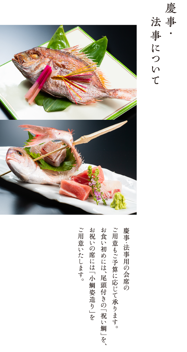 慶事・法事について 慶事・法事用の会席のご用意もご予算に応じて承ります。お食い初めには、尾頭付きの「祝い鯛」を、お祝いの席には「小鯛姿造り」をご用意いたします。 受付は２名様より。ご来店３日前までにご予約ください