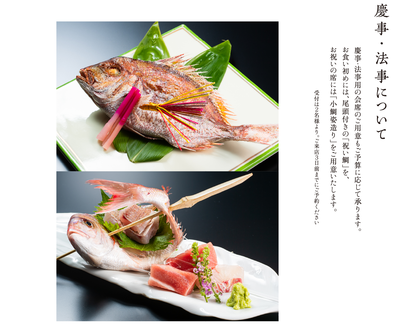 慶事・法事について 慶事・法事用の会席のご用意もご予算に応じて承ります。お食い初めには、尾頭付きの「祝い鯛」を、お祝いの席には「小鯛姿造り」をご用意いたします。 受付は２名様より。ご来店３日前までにご予約ください