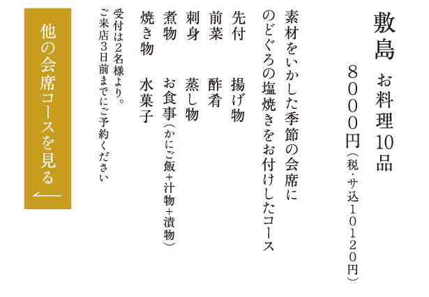 敷島 お料理10品 ８０００円（税・サ込１０１２０円） 素材をいかした季節の会席にのどぐろの塩焼きをお付けしたコース 先付 前菜 刺身 煮物 焼き物 揚げ物 酢肴 蒸し物 お食事（かにご飯＋汁物＋漬物） 水菓子 受付は２名様より。ご来店３日前までにご予約ください