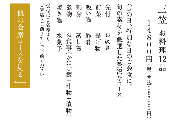 三笠 お料理12品 １４８００円（税・サ込１８７２２円） ハレの日、特別な日のご会食に。旬の素材を厳選した贅沢なコース 先付 前菜 吸い物 刺身 煮物 焼き物 お凌ぎ 揚げ物 酢肴 蒸し物 お食事（かにご飯＋汁物＋漬物） 水菓子 受付は２名様より。ご来店３日前までにご予約ください