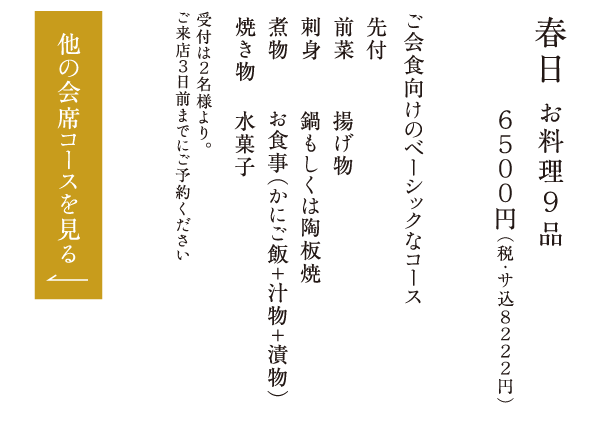 春日 お料理９品 ６５００円（税・サ込８２２２円） ご会食向けのベーシックなコース 先付 前菜 刺身 煮物 焼き物 揚げ物 鍋もしくは陶板焼 お食事（かにご飯＋汁物＋漬物） 水菓子 受付は２名様より。ご来店３日前までにご予約ください