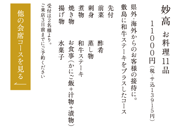妙高 お料理11品 １１０００円（税・サ込１３９１５円） 県外・海外からのお客様の接待に。敷島に和牛ステーキをプラスしたコース 先付 前菜 刺身 煮物 焼き物 揚げ物 酢肴 蒸し物 和牛ステーキ お食事（かにご飯＋汁物＋漬物） 水菓子 受付は２名様より。ご来店３日前までにご予約ください