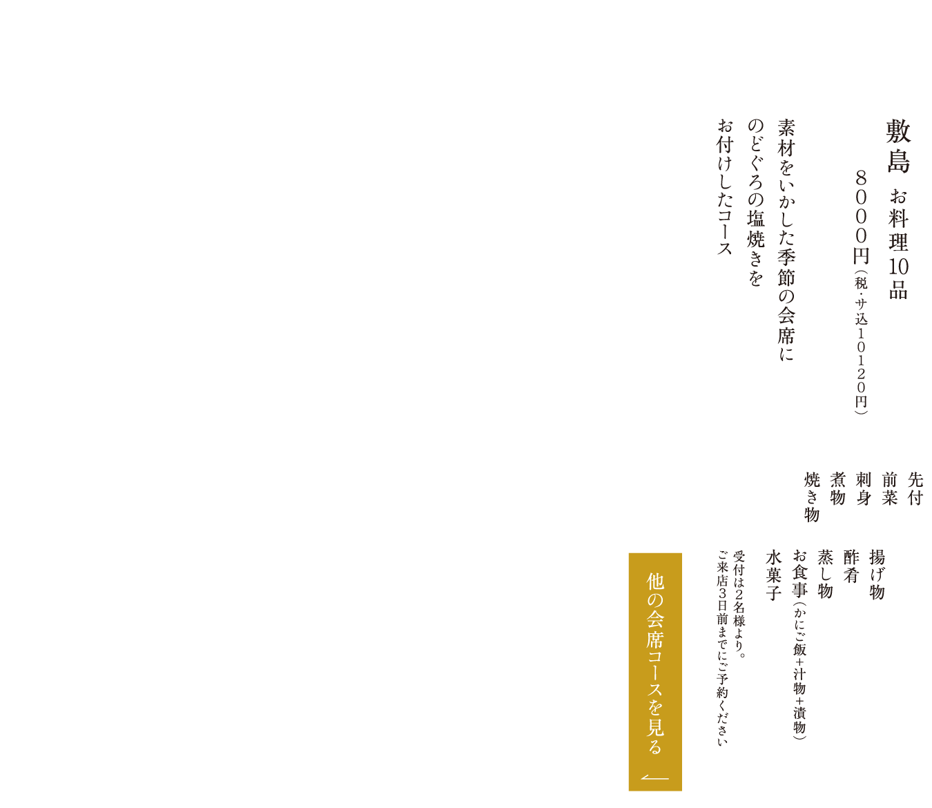 敷島 お料理10品 ８０００円（税・サ込１０１２０円） 素材をいかした季節の会席にのどぐろの塩焼きをお付けしたコース 先付 前菜 刺身 煮物 焼き物 揚げ物 酢肴 蒸し物 お食事（かにご飯＋汁物＋漬物） 水菓子 受付は２名様より。ご来店３日前までにご予約ください