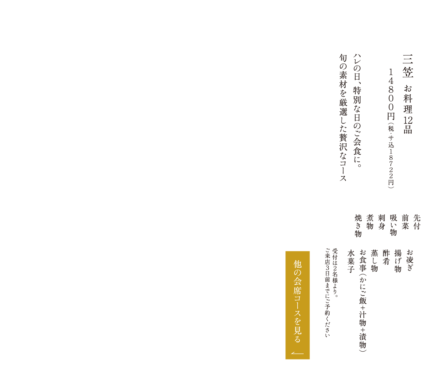 三笠 お料理12品 １４８００円（税・サ込１８７２２円） ハレの日、特別な日のご会食に。旬の素材を厳選した贅沢なコース 先付 前菜 吸い物 刺身 煮物 焼き物 お凌ぎ 揚げ物 酢肴 蒸し物 お食事（かにご飯＋汁物＋漬物） 水菓子 受付は２名様より。ご来店３日前までにご予約ください