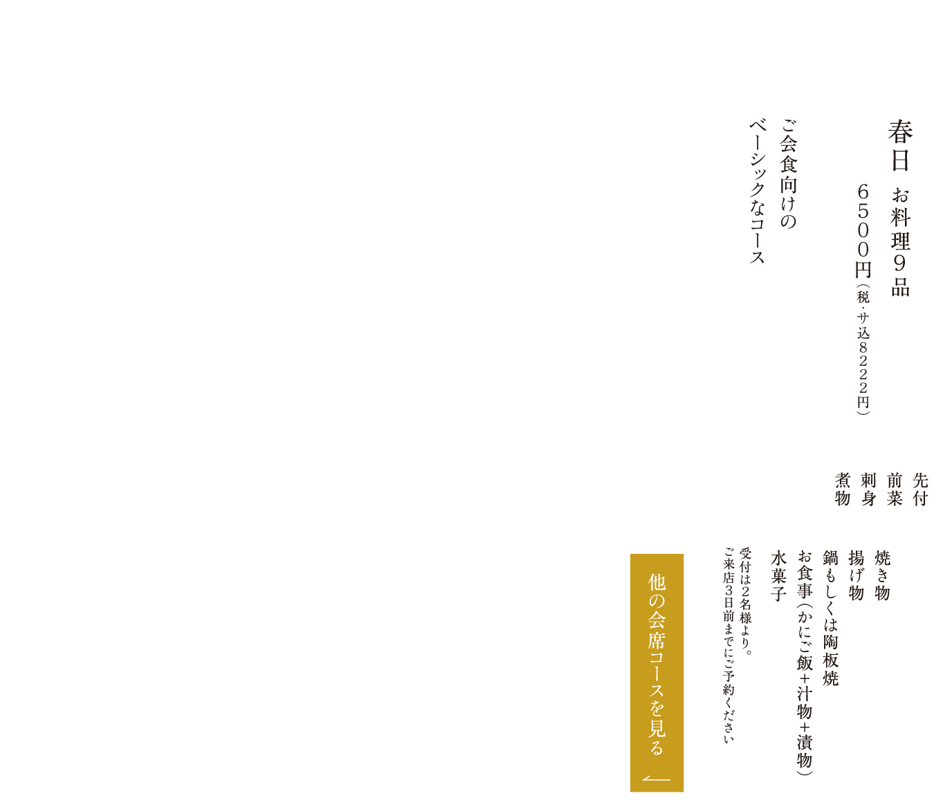 春日 お料理９品 ６５００円（税・サ込８２２２円） ご会食向けのベーシックなコース 先付 前菜 刺身 煮物 焼き物 揚げ物 鍋もしくは陶板焼 お食事（かにご飯＋汁物＋漬物） 水菓子 受付は２名様より。ご来店３日前までにご予約ください