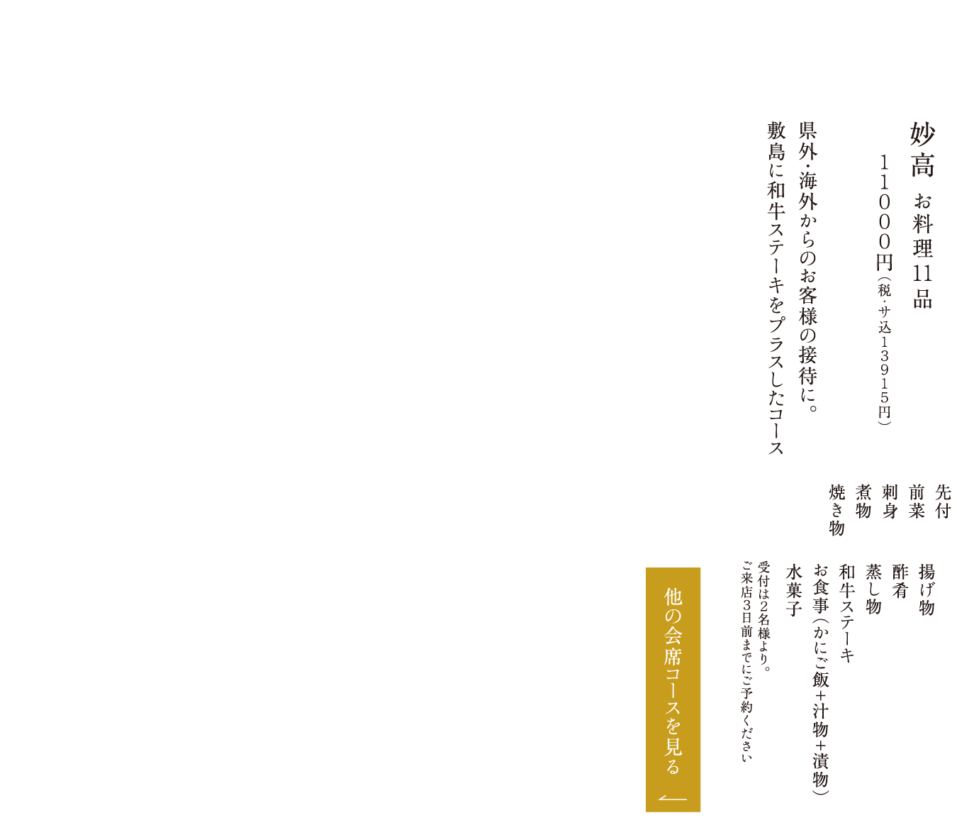 妙高 お料理11品 １１０００円（税・サ込１３９１５円） 県外・海外からのお客様の接待に。敷島に和牛ステーキをプラスしたコース 先付 前菜 刺身 煮物 焼き物 揚げ物 酢肴 蒸し物 和牛ステーキ お食事（かにご飯＋汁物＋漬物） 水菓子 受付は２名様より。ご来店３日前までにご予約ください
