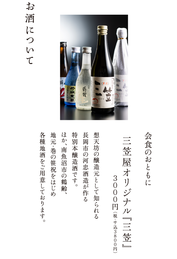 お酒について 会食のおともに 三笠屋オリジナル『三笠』３０００円（税・サ込３８００円） 想天坊の醸造元として知られる長岡市の河忠酒造が作る特別本醸造酒です。ほか、南魚沼市の鶴齢、地元・巻の笹祝をはじめ各種地酒をご用意しております。