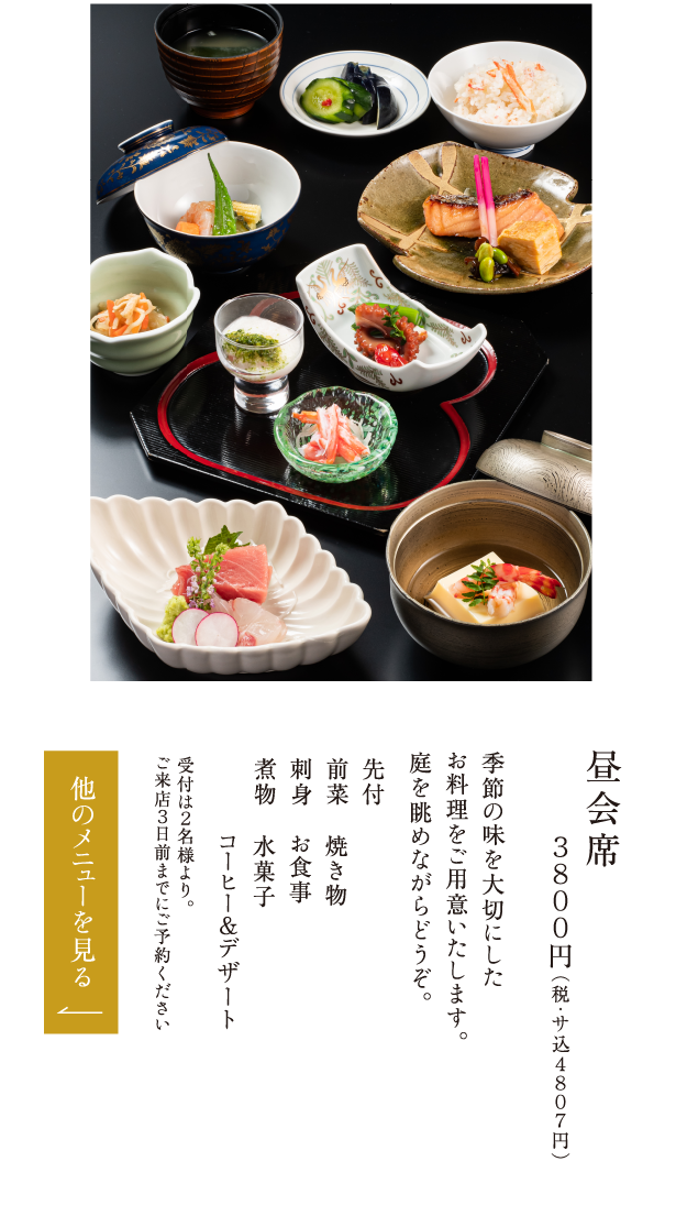 昼会席 ３８００円（税・サ込４８０７円） 季節の味を大切にしたお料理をご用意いたします。庭を眺めながらどうぞ。 先付 前菜 刺身 煮物 焼き物 お食事 水菓子 コーヒー＆デザート 受付は２名様より。ご来店３日前までにご予約ください
