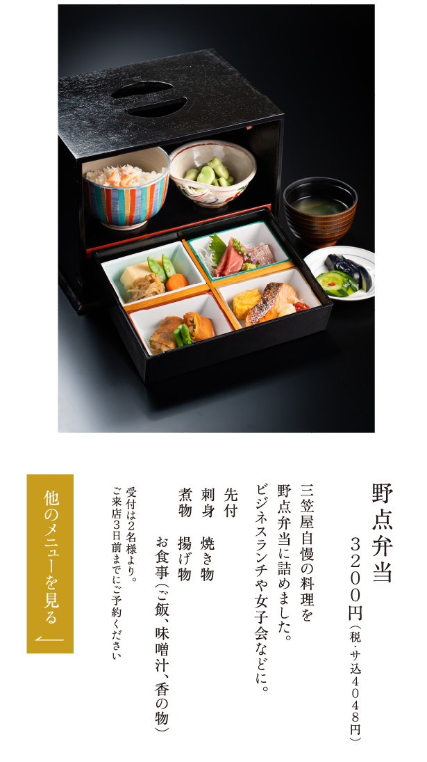 野点弁当 ３２００円（税・サ込４０４８円） 三笠屋自慢の料理を野点弁当に詰めました。ビジネスランチや女子会などに。 先付 刺身 煮物 焼き物 揚げ物 お食事（ご飯、味噌汁、香の物） 受付は２名様より。ご来店３日前までにご予約ください