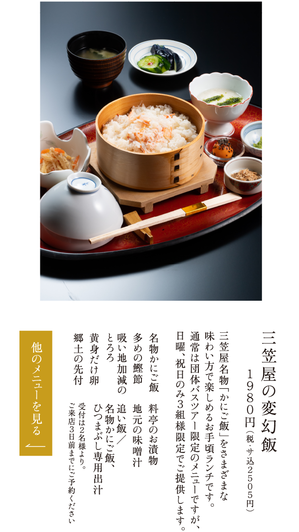 三笠屋の変幻飯 １９８０円（税・サ込２５０５円） 三笠屋名物「かにご飯」をさまざまな味わい方で楽しめるお手頃ランチです。通常は団体バスツアー限定のメニューですが、日曜、祝日のみ３組様限定でご提供します。 名物かにご飯 多めの鰹節 吸い地加減のとろろ 黄身だけ卵 郷土の先付 料亭のお漬物 地元の味噌汁 追い飯／名物かにご飯、ひつまぶし専用出汁 受付は２名様より。ご来店３日前までにご予約ください