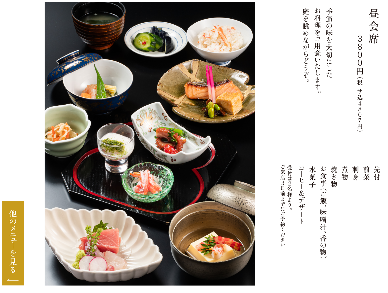 昼会席 ３８００円（税・サ込４８０７円） 季節の味を大切にしたお料理をご用意いたします。庭を眺めながらどうぞ。 先付 前菜 刺身 煮物 焼き物 お食事（ご飯、味噌汁、香の物） 水菓子 コーヒー＆デザート 受付は２名様より。ご来店３日前までにご予約ください
