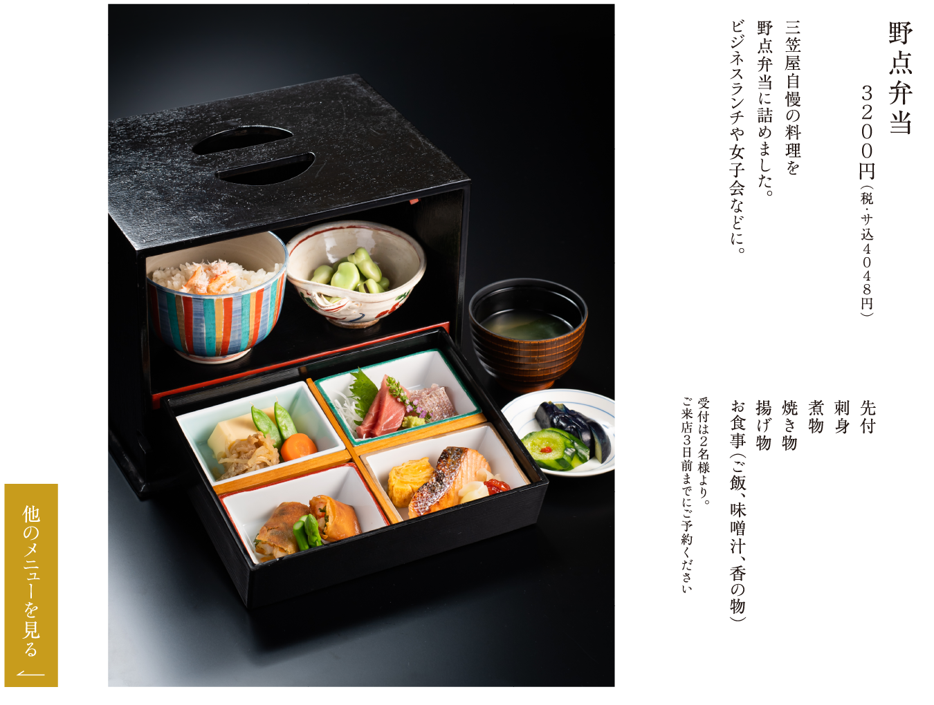 野点弁当 ３２００円（税・サ込４０４８円） 三笠屋自慢の料理を野点弁当に詰めました。ビジネスランチや女子会などに。 先付 刺身 煮物 焼き物 揚げ物 お食事（ご飯、味噌汁、香の物） 受付は２名様より。ご来店３日前までにご予約ください
