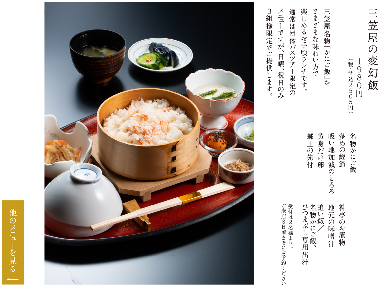 三笠屋の変幻飯 １９８０円（税・サ込２５０５円） 三笠屋名物「かにご飯」をさまざまな味わい方で楽しめるお手頃ランチです。通常は団体バスツアー限定のメニューですが、日曜、祝日のみ３組様限定でご提供します。 名物かにご飯 多めの鰹節 吸い地加減のとろろ 黄身だけ卵 郷土の先付 料亭のお漬物 地元の味噌汁 追い飯／名物かにご飯、ひつまぶし専用出汁 受付は２名様より。ご来店３日前までにご予約ください