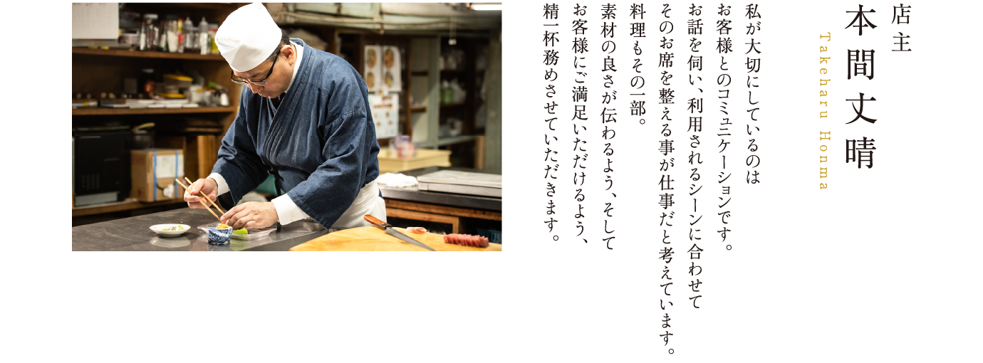 店主 本間丈晴 Takeharu Honma 私が大切にしているのはお客様とのコミュニケーションです。お話を伺い、利用されるシーンに合わせてそのお席を整える事が仕事だと考えています。料理もその一部。素材の良さが伝わるよう、そしてお客様にご満足いただけるよう、精一杯務めさせていただきます。