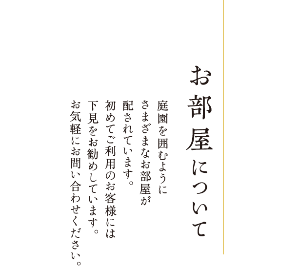 お部屋について 庭園を囲むようにさまざまなお部屋が配されています。初めてご利用のお客様には下見をお勧めしています。お気軽にお問い合わせください。