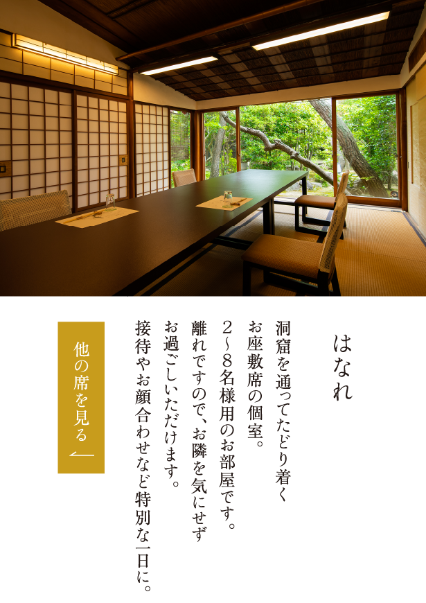 はなれ 洞窟を通ってたどり着くお座敷席の個室。２～８名様用のお部屋です。離れですので、他のお客様を気にせずお過ごしいただけます。接待やお顔合わせなど特別な一日に。