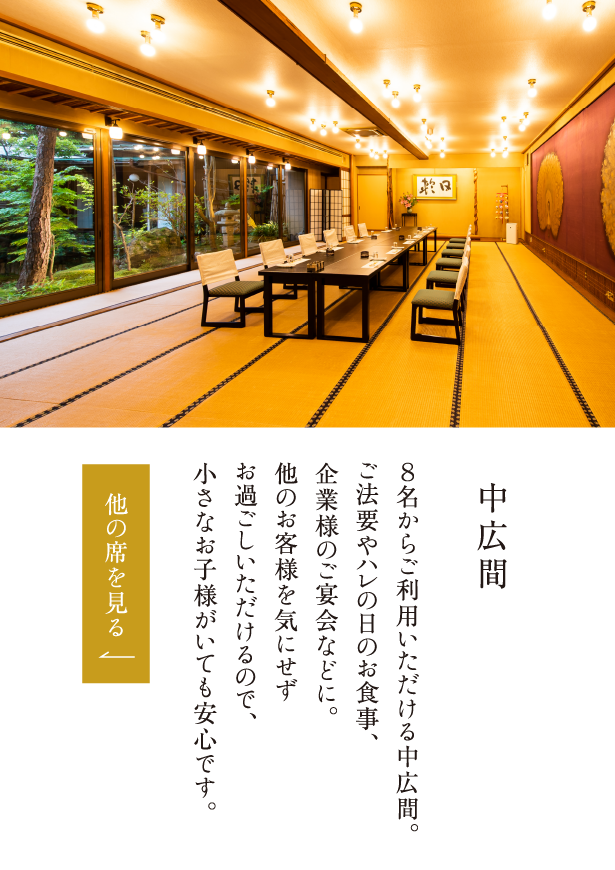 中広間 ８名からご利用いただける中広間。ご法要やハレの日のお食事、企業様のご宴会などに。他のお客様を気にせずお過ごしいただけるので、小さなお子様がいても安心です。