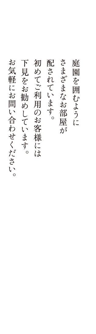 庭園を囲むようにさまざまなお部屋が配されています。初めてご利用のお客様には下見をお勧めしています。お気軽にお問い合わせください。