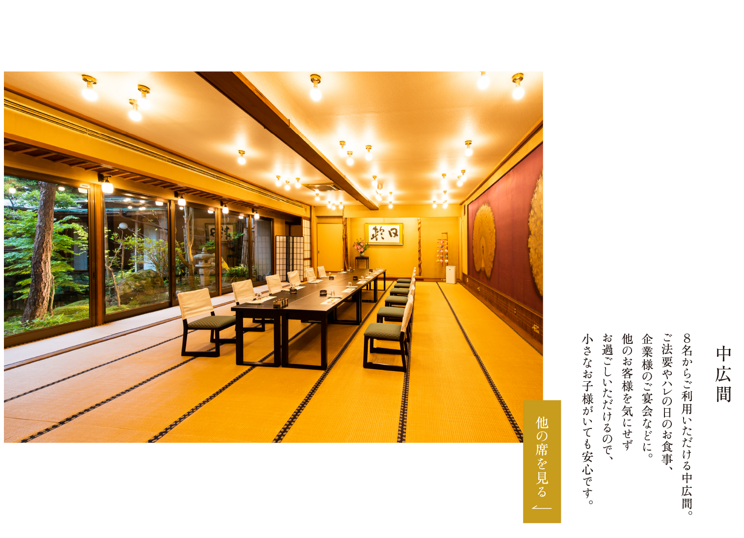 中広間 ８名からご利用いただける中広間。ご法要やハレの日のお食事、企業様のご宴会などに。他のお客様を気にせずお過ごしいただけるので、小さなお子様がいても安心です。